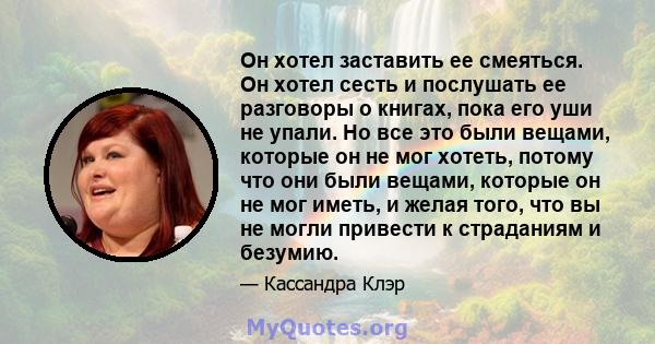 Он хотел заставить ее смеяться. Он хотел сесть и послушать ее разговоры о книгах, пока его уши не упали. Но все это были вещами, которые он не мог хотеть, потому что они были вещами, которые он не мог иметь, и желая