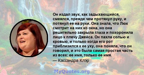 Он издал звук, как задыхающийся, смеялся, прежде чем протянул руку, и потянул ее на руки. Она знала, что Люк смотрит на них из окна, но она решительно закрыла глаза и похоронила лицо к плечу Джейса. Он пахла солью и