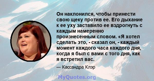 Он наклонился, чтобы принести свою щеку против ее. Его дыхание к ее уху заставило ее вздрогнуть с каждым намеренно произнесенным словом. «Я хотел сделать это, - сказал он, - каждый момент каждого часа каждого дня, когда 