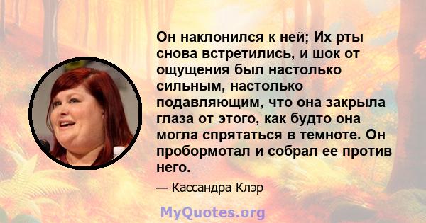 Он наклонился к ней; Их рты снова встретились, и шок от ощущения был настолько сильным, настолько подавляющим, что она закрыла глаза от этого, как будто она могла спрятаться в темноте. Он пробормотал и собрал ее против