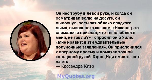 Он нес трубу в левой руке, и когда он осматривал волю на досуге, он выдохнул, посылая облако сладкого дыма, вызванного кашлем. «Наконец -то сломался и признал, что ты влюблен в меня, не так ли?» - спросил он о Уиле.