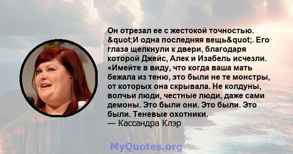 Он отрезал ее с жестокой точностью. "И одна последняя вещь". Его глаза щелкнули к двери, благодаря которой Джейс, Алек и Изабель исчезли. «Имейте в виду, что когда ваша мать бежала из теню, это были не те