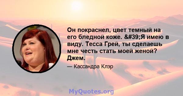 Он покраснел, цвет темный на его бледной коже. 'Я имею в виду. Тесса Грей, ты сделаешь мне честь стать моей женой? Джем.