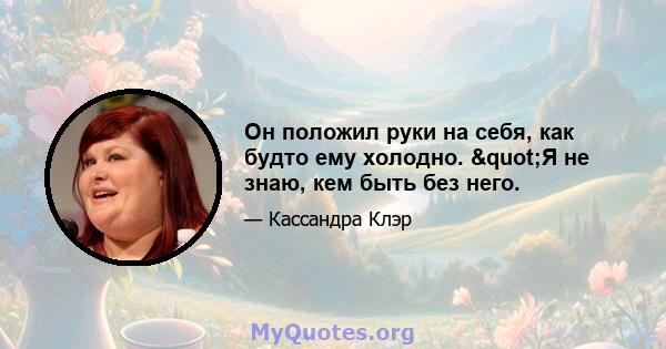 Он положил руки на себя, как будто ему холодно. "Я не знаю, кем быть без него.