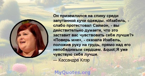 Он приземлился на спину среди запутанной кучи одежды. «Изабель, - слабо протестовал Саймон, - вы действительно думаете, что это заставит вас чувствовать себя лучше?» «Поверь мне», - сказала Изабель, положив руку на