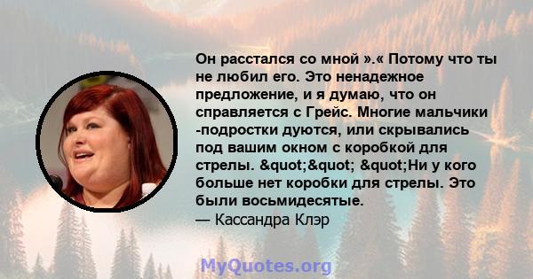 Он расстался со мной ».« Потому что ты не любил его. Это ненадежное предложение, и я думаю, что он справляется с Грейс. Многие мальчики -подростки дуются, или скрывались под вашим окном с коробкой для стрелы.