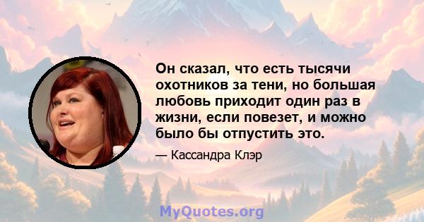 Он сказал, что есть тысячи охотников за тени, но большая любовь приходит один раз в жизни, если повезет, и можно было бы отпустить это.