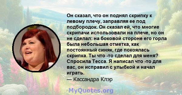 Он сказал, что он поднял скрипку к левому плечу, заправляя ее под подбородок. Он сказал ей, что многие скрипачи использовали на плече, но он не сделал: на боковой стороне его горла была небольшая отметка, как постоянный 