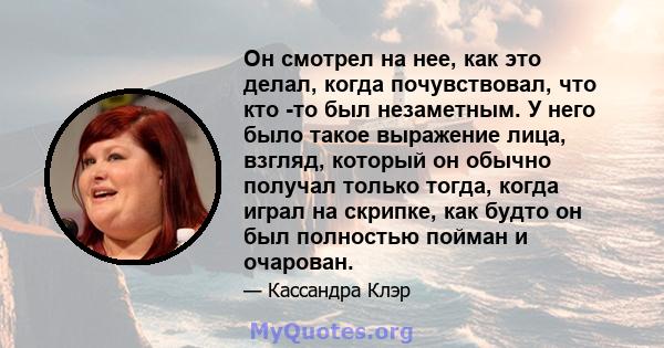 Он смотрел на нее, как это делал, когда почувствовал, что кто -то был незаметным. У него было такое выражение лица, взгляд, который он обычно получал только тогда, когда играл на скрипке, как будто он был полностью