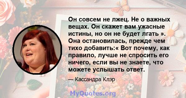 Он совсем не лжец. Не о важных вещах. Он скажет вам ужасные истины, но он не будет лгать ». Она остановилась, прежде чем тихо добавить:« Вот почему, как правило, лучше не спросить его ничего, если вы не знаете, что