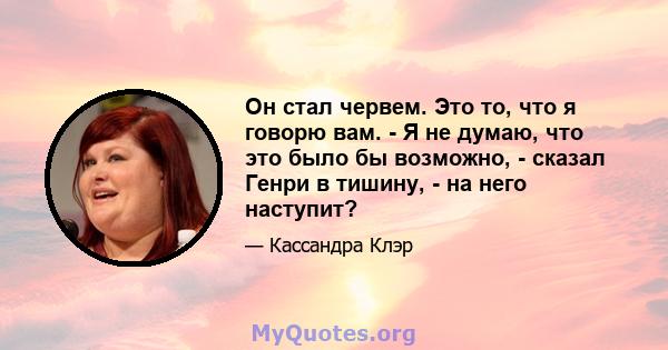 Он стал червем. Это то, что я говорю вам. - Я не думаю, что это было бы возможно, - сказал Генри в тишину, - на него наступит?