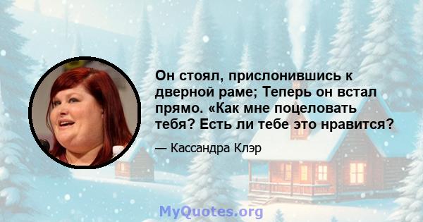 Он стоял, прислонившись к дверной раме; Теперь он встал прямо. «Как мне поцеловать тебя? Есть ли тебе это нравится?