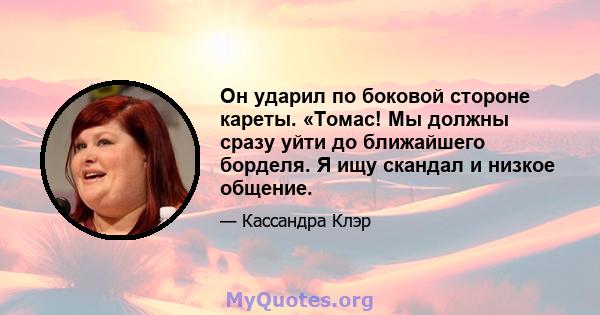 Он ударил по боковой стороне кареты. «Томас! Мы должны сразу уйти до ближайшего борделя. Я ищу скандал и низкое общение.