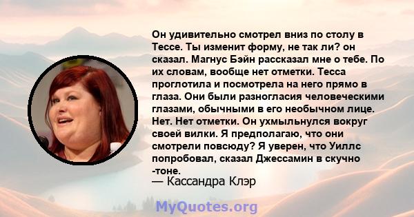 Он удивительно смотрел вниз по столу в Тессе. Ты изменит форму, не так ли? он сказал. Магнус Бэйн рассказал мне о тебе. По их словам, вообще нет отметки. Тесса проглотила и посмотрела на него прямо в глаза. Они были