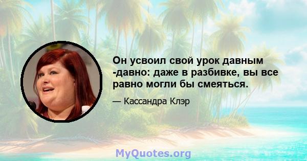 Он усвоил свой урок давным -давно: даже в разбивке, вы все равно могли бы смеяться.