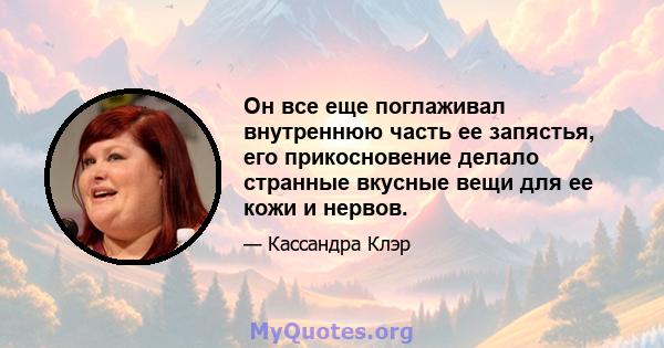 Он все еще поглаживал внутреннюю часть ее запястья, его прикосновение делало странные вкусные вещи для ее кожи и нервов.