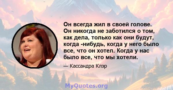 Он всегда жил в своей голове. Он никогда не заботился о том, как дела, только как они будут, когда -нибудь, когда у него было все, что он хотел. Когда у нас было все, что мы хотели.