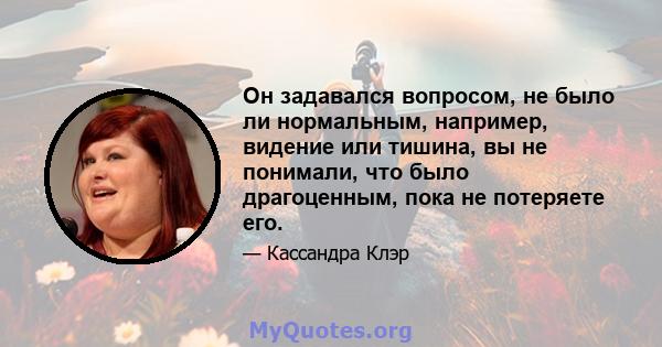 Он задавался вопросом, не было ли нормальным, например, видение или тишина, вы не понимали, что было драгоценным, пока не потеряете его.