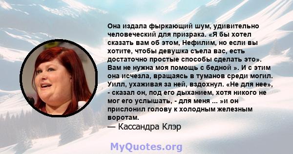 Она издала фыркающий шум, удивительно человеческий для призрака. «Я бы хотел сказать вам об этом, Нефилим, но если вы хотите, чтобы девушка съела вас, есть достаточно простые способы сделать это». Вам не нужна моя