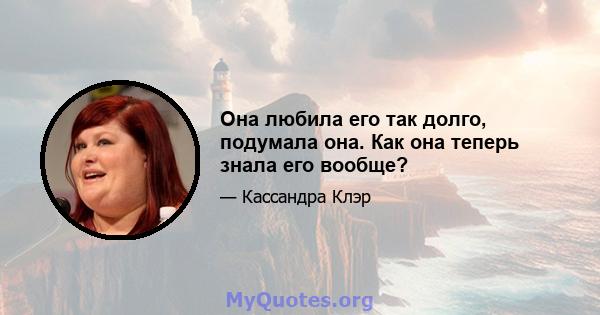 Она любила его так долго, подумала она. Как она теперь знала его вообще?