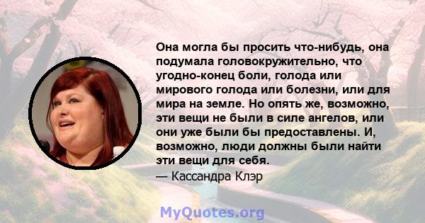 Она могла бы просить что-нибудь, она подумала головокружительно, что угодно-конец боли, голода или мирового голода или болезни, или для мира на земле. Но опять же, возможно, эти вещи не были в силе ангелов, или они уже