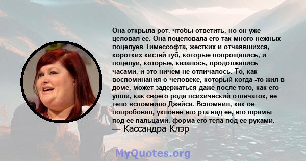 Она открыла рот, чтобы ответить, но он уже целовал ее. Она поцеловала его так много нежных поцелуев Тимессофта, жестких и отчаявшихся, коротких кистей губ, которые попрощались, и поцелуи, которые, казалось, продолжались 