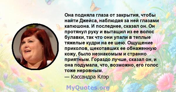 Она подняла глаза от закрытия, чтобы найти Джейса, наблюдая за ней глазами капюшона. И последнее, сказал он. Он протянул руку и вытащил из ее волос булавки, так что они упали в теплые тяжелые кудри на ее шею. Ощущение