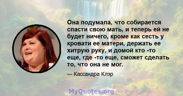 Она подумала, что собирается спасти свою мать, и теперь ей не будет ничего, кроме как сесть у кровати ее матери, держать ее хитрую руку, и домой кто -то еще, где -то еще, сможет сделать то, что она не мог.