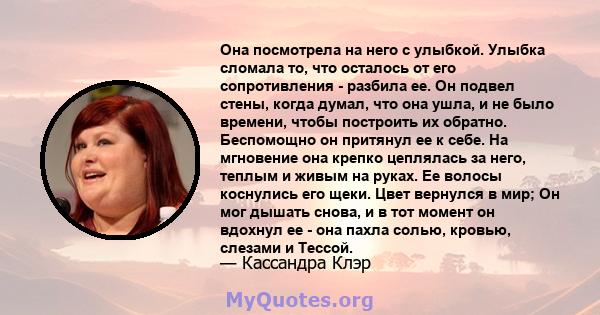 Она посмотрела на него с улыбкой. Улыбка сломала то, что осталось от его сопротивления - разбила ее. Он подвел стены, когда думал, что она ушла, и не было времени, чтобы построить их обратно. Беспомощно он притянул ее к 