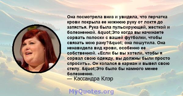 Она посмотрела вниз и увидела, что перчатка крови покрыла ее нижнюю руку от локтя до запястья. Рука была пульсирующей, жесткой и болезненной. "Это когда вы начинаете сорвать полоски с вашей футболки, чтобы связать