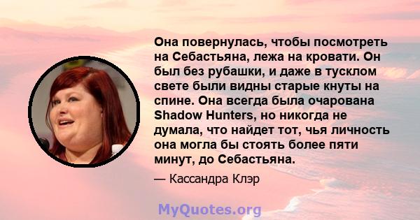 Она повернулась, чтобы посмотреть на Себастьяна, лежа на кровати. Он был без рубашки, и даже в тусклом свете были видны старые кнуты на спине. Она всегда была очарована Shadow Hunters, но никогда не думала, что найдет