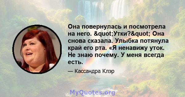 Она повернулась и посмотрела на него. "Утки?" Она снова сказала. Улыбка потянула край его рта. «Я ненавижу уток. Не знаю почему. У меня всегда есть.