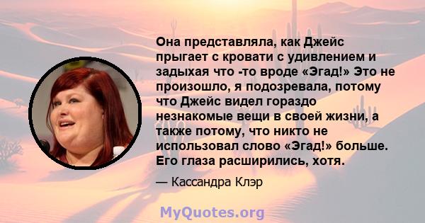 Она представляла, как Джейс прыгает с кровати с удивлением и задыхая что -то вроде «Эгад!» Это не произошло, я подозревала, потому что Джейс видел гораздо незнакомые вещи в своей жизни, а также потому, что никто не