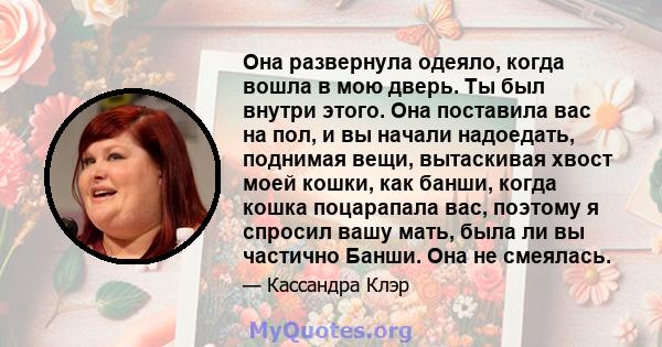 Она развернула одеяло, когда вошла в мою дверь. Ты был внутри этого. Она поставила вас на пол, и вы начали надоедать, поднимая вещи, вытаскивая хвост моей кошки, как банши, когда кошка поцарапала вас, поэтому я спросил