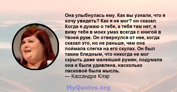 Она улыбнулась ему. Как вы узнали, что я хочу увидеть? Как я не мог? он сказал. Когда я думаю о тебе, а тебя там нет, я вижу тебя в моих умах всегда с книгой в твоей руке. Он отвернулся от нее, когда сказал это, но не