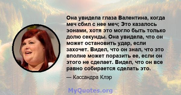 Она увидела глаза Валентина, когда меч сбил с нее меч; Это казалось эонами, хотя это могло быть только долю секунды. Она увидела, что он может остановить удар, если захочет. Видел, что он знал, что это вполне может