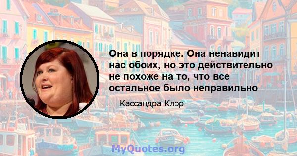 Она в порядке. Она ненавидит нас обоих, но это действительно не похоже на то, что все остальное было неправильно