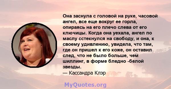 Она заснула с головой на руке, часовой ангел, все еще вокруг ее горла, опираясь на его плечо слева от его ключицы. Когда она уехала, ангел по маслу сстекнулся на свободу, и она, к своему удивлению, увидела, что там, где 