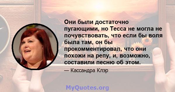 Они были достаточно пугающими, но Тесса не могла не почувствовать, что если бы воля была там, он бы прокомментировал, что они похожи на репу, и, возможно, составили песню об этом.