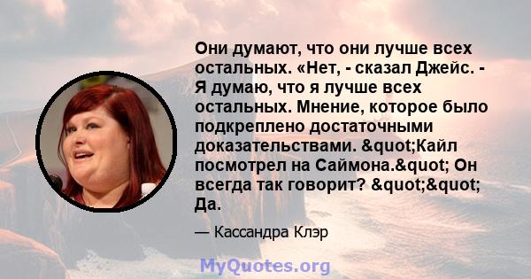 Они думают, что они лучше всех остальных. «Нет, - сказал Джейс. - Я думаю, что я лучше всех остальных. Мнение, которое было подкреплено достаточными доказательствами. "Кайл посмотрел на Саймона." Он всегда так 