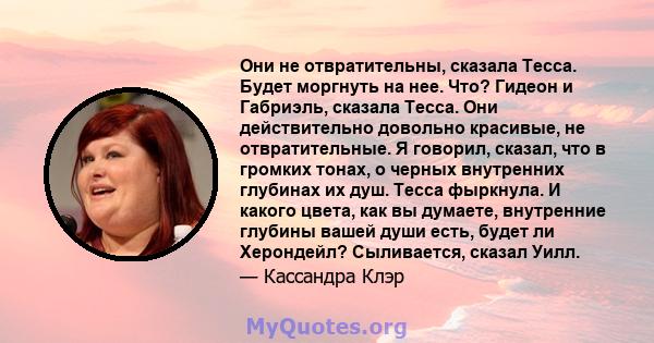 Они не отвратительны, сказала Тесса. Будет моргнуть на нее. Что? Гидеон и Габриэль, сказала Тесса. Они действительно довольно красивые, не отвратительные. Я говорил, сказал, что в громких тонах, о черных внутренних