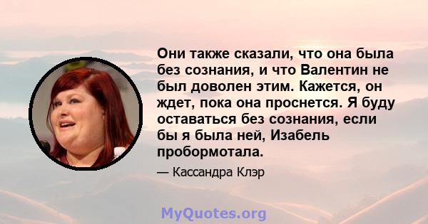 Они также сказали, что она была без сознания, и что Валентин не был доволен этим. Кажется, он ждет, пока она проснется. Я буду оставаться без сознания, если бы я была ней, Изабель пробормотала.