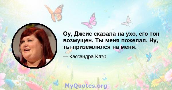 Оу, Джейс сказала на ухо, его тон возмущен. Ты меня пожелал. Ну, ты приземлился на меня.