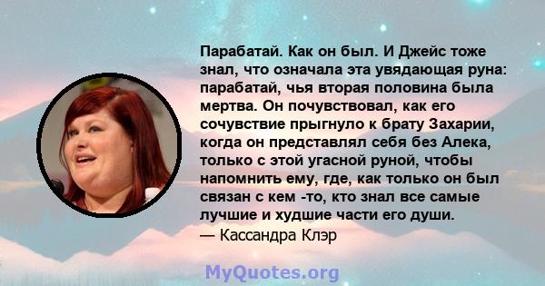 Парабатай. Как он был. И Джейс тоже знал, что означала эта увядающая руна: парабатай, чья вторая половина была мертва. Он почувствовал, как его сочувствие прыгнуло к брату Захарии, когда он представлял себя без Алека,