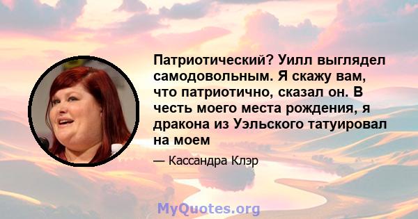 Патриотический? Уилл выглядел самодовольным. Я скажу вам, что патриотично, сказал он. В честь моего места рождения, я дракона из Уэльского татуировал на моем