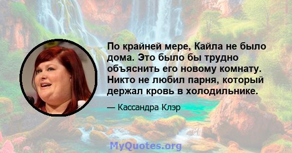 По крайней мере, Кайла не было дома. Это было бы трудно объяснить его новому комнату. Никто не любил парня, который держал кровь в холодильнике.