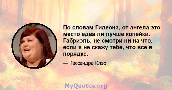 По словам Гидеона, от ангела это место едва ли лучше копейки. Габриэль, не смотри ни на что, если я не скажу тебе, что все в порядке.