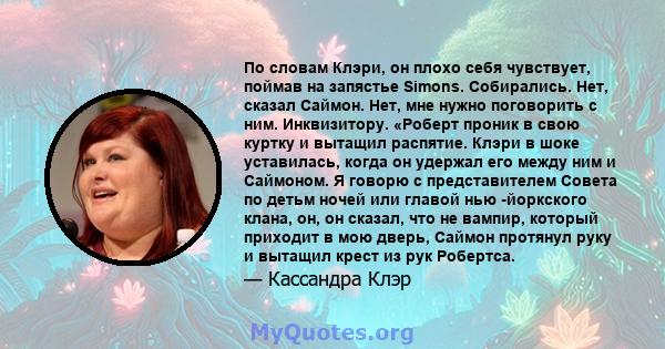 По словам Клэри, он плохо себя чувствует, поймав на запястье Simons. Собирались. Нет, сказал Саймон. Нет, мне нужно поговорить с ним. Инквизитору. «Роберт проник в свою куртку и вытащил распятие. Клэри в шоке