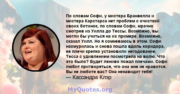 По словам Софи, у мистера Бранвелла и мистера Карстарса нет проблем с очисткой своих ботинок, по словам Софи, мрачно смотрев из Уилла до Тессы. Возможно, вы могли бы учиться на их примере. Возможно, сказал Уилл. Но я