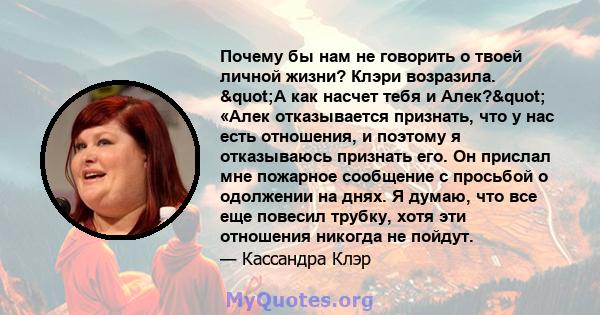 Почему бы нам не говорить о твоей личной жизни? Клэри возразила. "А как насчет тебя и Алек?" «Алек отказывается признать, что у нас есть отношения, и поэтому я отказываюсь признать его. Он прислал мне пожарное 